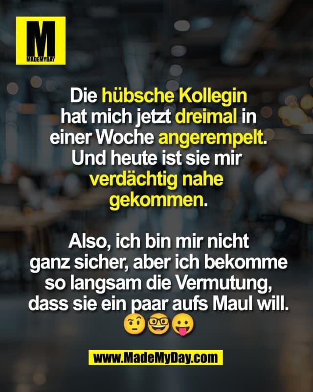 Die hübsche Kollegin
hat mich jetzt dreimal in
einer Woche angerempelt.
Und heute ist sie mir
verdächtig nahe
gekommen.
Also, ich bin mir nicht
ganz sicher, aber ich bekomme
so langsam die Vermutung,
dass sie ein paar aufs Maul will.
🤨🤓😛 - Inspiration, Zitate & Sprüche | MadeMyDay | Jetzt entdecken & teilen Die hübsche Kollegin
hat mich jetzt dreimal in
einer Woche angerempelt.
Und heute ist sie mir
verdächtig nahe
gekommen.
Also, ich bin mir nicht
ganz sicher, aber ich bekomme
so langsam die Vermutung,
dass sie ein paar aufs Maul will.
🤨🤓😛 - Inspirierendes Zitat mit Bild