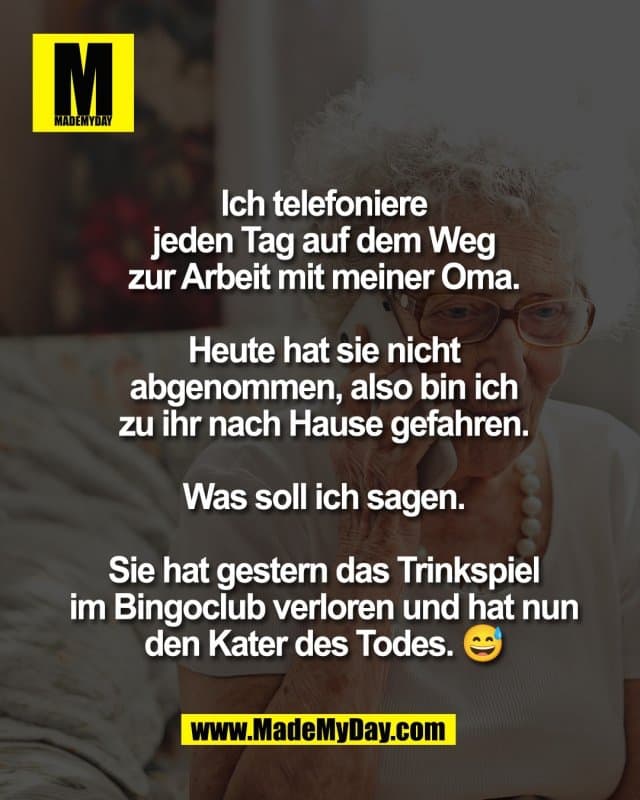 Ich telefoniere
jeden Tag auf dem Weg
zur Arbeit mit meiner Oma.
Heute hat sie nicht
abgenommen, also bin ich
zu ihr nach Hause gefahren.
Was soll ich sagen.
Sie hat gestern das Trinkspiel
im Bingoclub verloren und hat nun
den Kater des Todes. 😅 - Inspiration, Zitate & Sprüche | MadeMyDay | Jetzt entdecken & teilen Ich telefoniere
jeden Tag auf dem Weg
zur Arbeit mit meiner Oma.
Heute hat sie nicht
abgenommen, also bin ich
zu ihr nach Hause gefahren.
Was soll ich sagen.
Sie hat gestern das Trinkspiel
im Bingoclub verloren und hat nun
den Kater des Todes. 😅 - Inspirierendes Zitat mit Bild