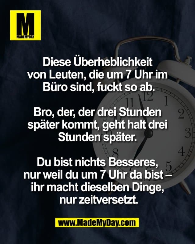 Diese Überheblichkeit
von Leuten, die um 7 Uhr im
Büro sind, fuckt so ab.
Bro, der, der drei Stunden
später kommt, geht halt drei
Stunden später.
Du bist nichts Besseres,
nur weil du um 7 Uhr da bist –
ihr macht dieselben Dinge,
nur zeitversetzt. - Inspiration, Zitate & Sprüche | MadeMyDay | Jetzt entdecken & teilen Diese Überheblichkeit
von Leuten, die um 7 Uhr im
Büro sind, fuckt so ab.
Bro, der, der drei Stunden
später kommt, geht halt drei
Stunden später.
Du bist nichts Besseres,
nur weil du um 7 Uhr da bist –
ihr macht dieselben Dinge,
nur zeitversetzt. - Inspirierendes Zitat mit Bild
