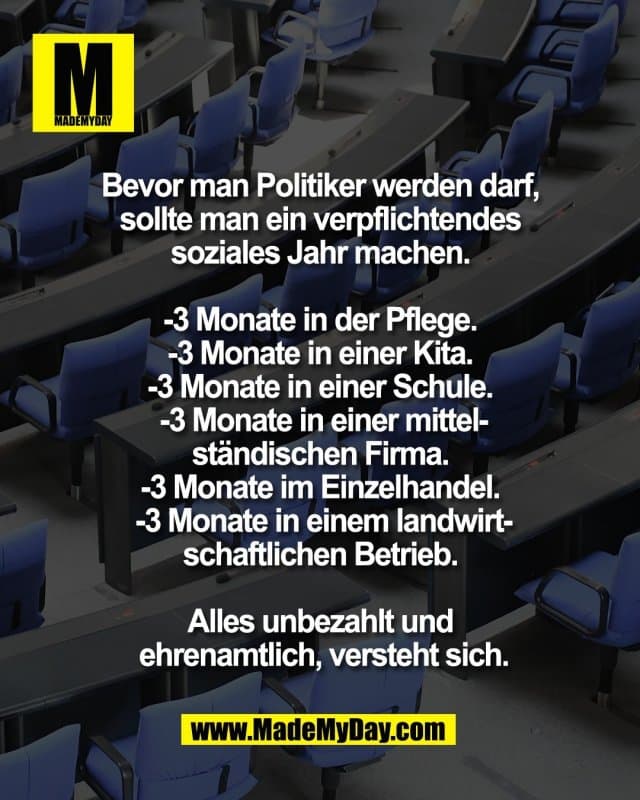 Bevor man Politiker werden darf,
sollte man ein verpflichtendes
soziales Jahr machen.
-3 Monate in der Pflege.
-3 Monate in einer Kita.
-3 Monate in einer Schule.
-3 Monate in einer mittel-
ständischen Firma.
-3 Monate im Einzelhandel.
-3 Monate in einem landwirt-
schaftlichen Betrieb.
Alles unbezahlt und
ehrenamtlich, versteht sich. - Inspiration, Zitate & Sprüche | MadeMyDay | Jetzt entdecken & teilen Bevor man Politiker werden darf,
sollte man ein verpflichtendes
soziales Jahr machen.
-3 Monate in der Pflege.
-3 Monate in einer Kita.
-3 Monate in einer Schule.
-3 Monate in einer mittel-
ständischen Firma.
-3 Monate im Einzelhandel.
-3 Monate in einem landwirt-
schaftlichen Betrieb.
Alles unbezahlt und
ehrenamtlich, versteht sich. - Inspirierendes Zitat mit Bild