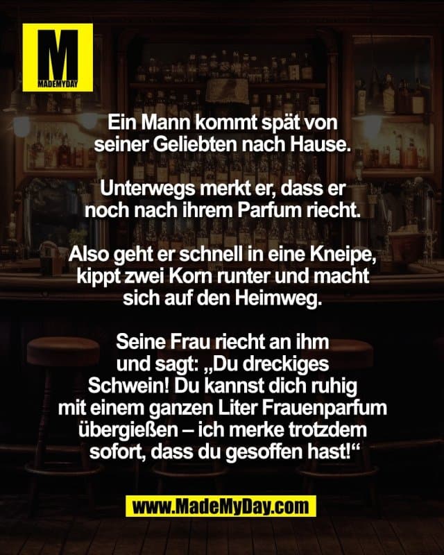 Ein Mann kommt spät
von seiner Geliebten nach Hause.
Unterwegs merkt er, dass er
noch nach ihrem Parfum riecht.
Also geht er schnell in eine Kneipe,
kippt zwei Korn runter und macht
sich auf den Heimweg.
Seine Frau riecht an ihm
und sagt: „Du dreckiges
Schwein! Du kannst dich ruhig
mit einem ganzen Liter Frauenparfum
übergießen – ich merke trotzdem
sofort, dass du gesoffen hast!“ - Inspiration, Zitate & Sprüche | MadeMyDay | Jetzt entdecken & teilen Ein Mann kommt spät
von seiner Geliebten nach Hause.
Unterwegs merkt er, dass er
noch nach ihrem Parfum riecht.
Also geht er schnell in eine Kneipe,
kippt zwei Korn runter und macht
sich auf den Heimweg.
Seine Frau riecht an ihm
und sagt: „Du dreckiges
Schwein! Du kannst dich ruhig
mit einem ganzen Liter Frauenparfum
übergießen – ich merke trotzdem
sofort, dass du gesoffen hast!“ - Inspirierendes Zitat mit Bild