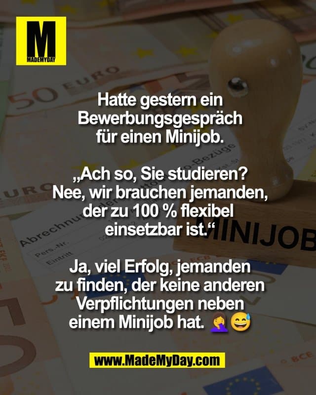 Hatte gestern ein
Bewerbungsgespräch
für einen Minijob.
„Ach so, Sie studieren?
Nee, wir brauchen jemanden,
der zu 100 % flexibel
einsetzbar ist.“
Ja, viel Erfolg, jemanden
zu finden, der keine anderen
Verpflichtungen neben
einem Minijob hat. 🤦♀️😅 - Inspiration, Zitate & Sprüche | MadeMyDay | Jetzt entdecken & teilen Hatte gestern ein
Bewerbungsgespräch
für einen Minijob.
„Ach so, Sie studieren?
Nee, wir brauchen jemanden,
der zu 100 % flexibel
einsetzbar ist.“
Ja, viel Erfolg, jemanden
zu finden, der keine anderen
Verpflichtungen neben
einem Minijob hat. 🤦♀️😅 - Inspirierendes Zitat mit Bild