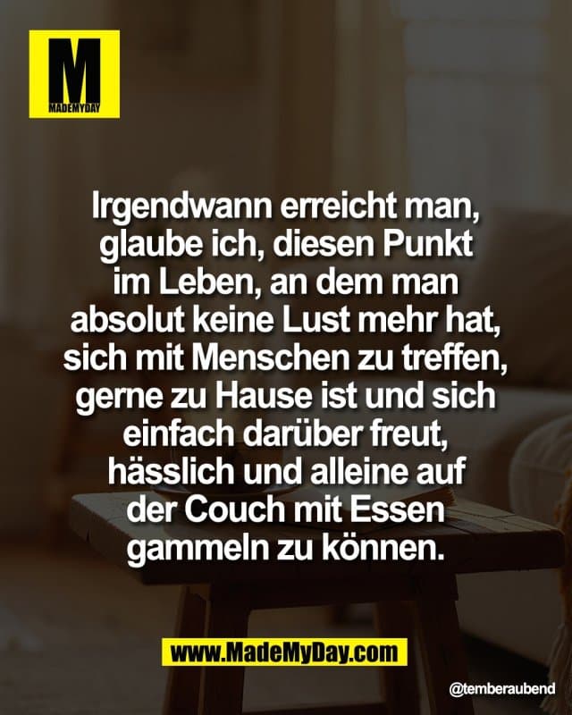 Irgendwann erreicht man,
glaube ich, diesen Punkt
im Leben, an dem man
absolut keine Lust mehr hat,
sich mit Menschen zu treffen,
gerne zu Hause ist und sich
einfach darüber freut,
hässlich und alleine auf
der Couch mit Essen
gammeln zu können. - Inspiration, Zitate & Sprüche | MadeMyDay | Jetzt entdecken & teilen Irgendwann erreicht man,
glaube ich, diesen Punkt
im Leben, an dem man
absolut keine Lust mehr hat,
sich mit Menschen zu treffen,
gerne zu Hause ist und sich
einfach darüber freut,
hässlich und alleine auf
der Couch mit Essen
gammeln zu können. - Inspirierendes Zitat mit Bild