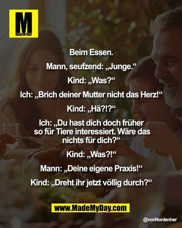 Beim Essen.
Mann, seufzend: „Junge.“
Kind: „Was?“
Ich: „Brich deiner Mutter nicht das Herz!“
Kind: „Hä?!?“
Ich: „Du hast dich doch früher
so für Tiere interessiert. Wäre das
nichts für dich?“
Kind: „Was?!“
Mann: „Deine eigene Praxis!“
Kind: „Dreht ihr jetzt völlig durch?“ - Inspiration, Zitate & Sprüche | MadeMyDay | Jetzt entdecken & teilen Beim Essen.
Mann, seufzend: „Junge.“
Kind: „Was?“
Ich: „Brich deiner Mutter nicht das Herz!“
Kind: „Hä?!?“
Ich: „Du hast dich doch früher
so für Tiere interessiert. Wäre das
nichts für dich?“
Kind: „Was?!“
Mann: „Deine eigene Praxis!“
Kind: „Dreht ihr jetzt völlig durch?“ - Inspirierendes Zitat mit Bild