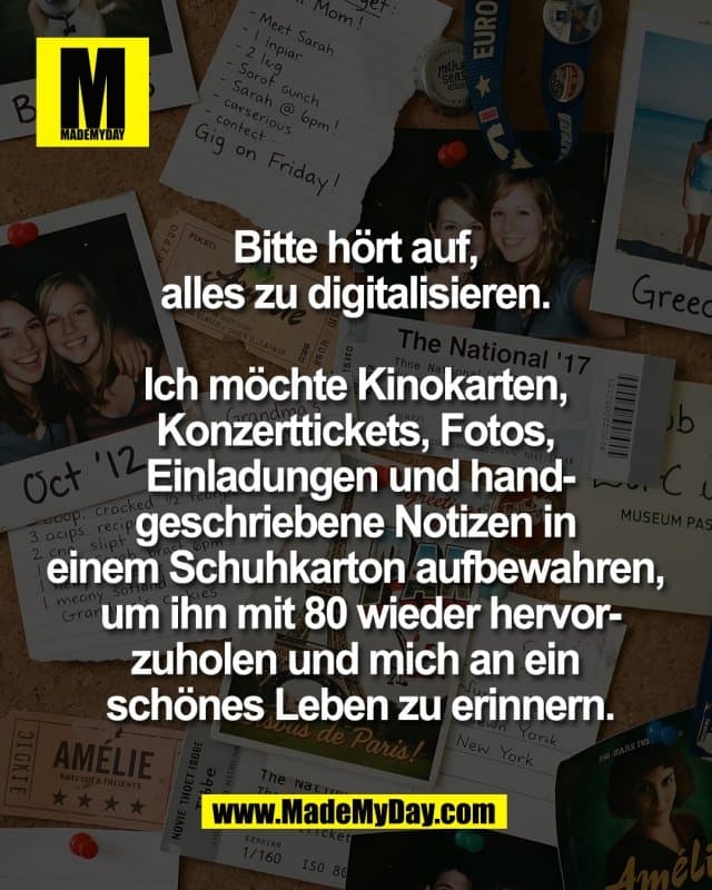 Bitte hört auf,
alles zu digitalisieren.
Ich möchte Kinokarten,
Konzerttickets, Fotos,
Einladungen und hand-
geschriebene Notizen in
einem Schuhkarton aufbewahren,
um ihn mit 80 wieder hervor-
zuholen und mich an ein
schönes Leben zu erinnern. - Inspiration, Zitate & Sprüche | MadeMyDay | Jetzt entdecken & teilen Bitte hört auf,
alles zu digitalisieren.
Ich möchte Kinokarten,
Konzerttickets, Fotos,
Einladungen und hand-
geschriebene Notizen in
einem Schuhkarton aufbewahren,
um ihn mit 80 wieder hervor-
zuholen und mich an ein
schönes Leben zu erinnern. - Inspirierendes Zitat mit Bild